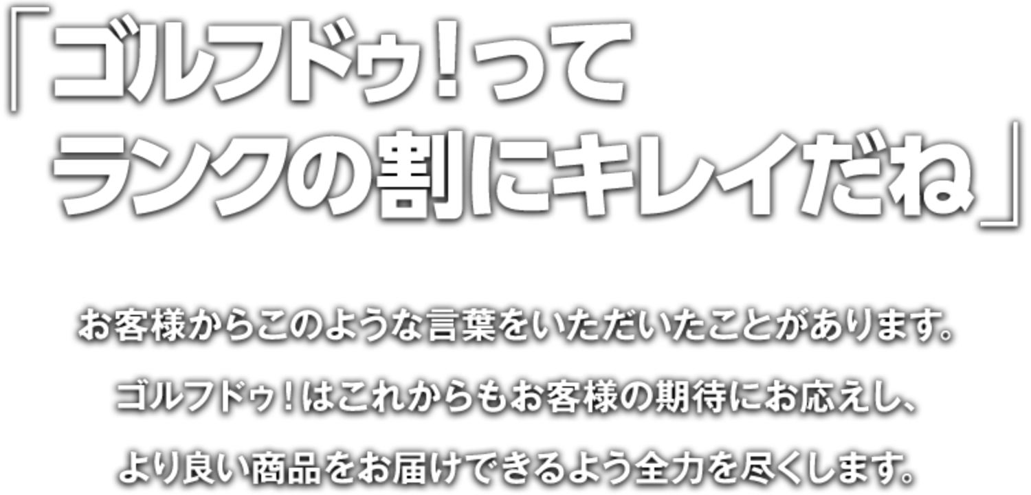 「ゴルフドゥ！ってランクの割にキレイだね」お客様からこのような言葉をいただいたことがあります。ゴルフドゥ！はこれからもお客様の期待にお応えし、より良い商品をお届けできるよう全力を尽くします。