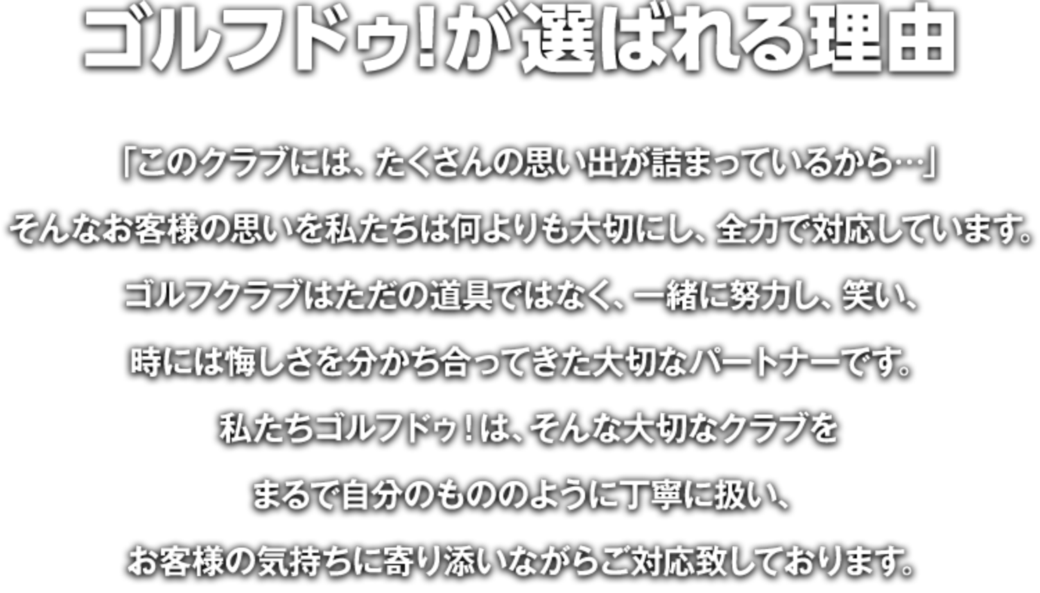 ゴルフドゥ！が選ばれる理由…「このクラブには、たくさんの思い出が詰まっているから…」そんなお客様の思いを私たちは何よりも大切にし、全力で対応しています。ゴルフクラブはただの道具ではなく、一緒に努力し、笑い、時には悔しさを分かち合ってきた大切なパートナーです。私たちゴルフドゥ！は、そんな大切なクラブをまるで自分のもののように丁寧に扱い、お客様の気持ちに寄り添いながらご対応致しております。