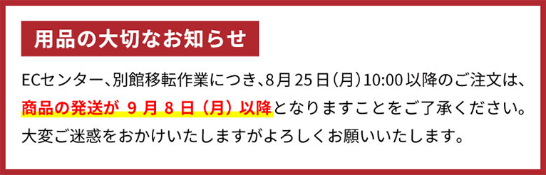 用品の大切なお知らせ ECセンター、別館移転作業につき。8月25日（月）10:00以降のご注文は、商品の発送が9月8日（月）以降となりますことをご了承ください。大変ご迷惑をおかけしますがよろしくお願いいたします。