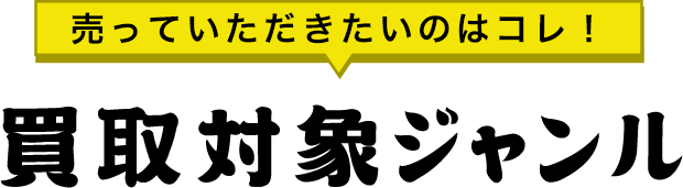 売っていただきたいのはコレ！買取対象ジャンル