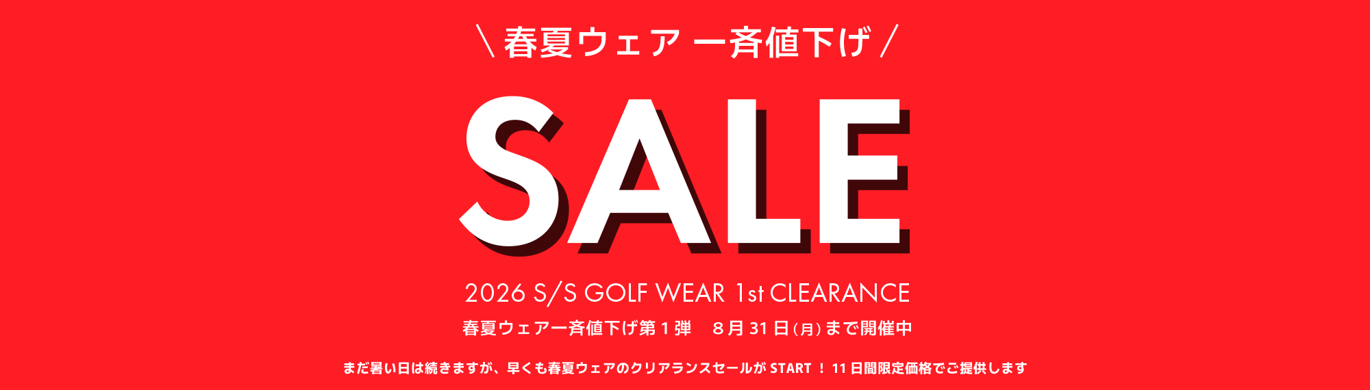 春夏ウェア 一斉値下げ SALE 2026 S/S GOLF WEAR 1st CLEARANCE 春夏ウェア一斉値下げ第1弾 8月31日(月)まで開催中 まだ暑い日は続きますが、早くも春夏ウェアのクリアランスセールがSTART！！11日間限定価格でご提供します